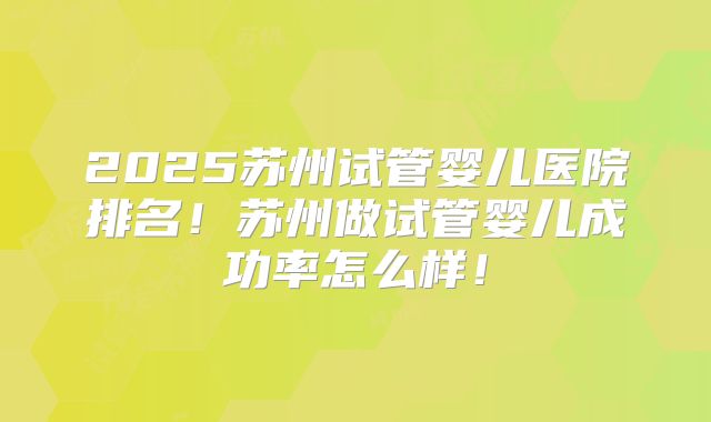 2025苏州试管婴儿医院排名!苏州做试管婴儿成功率怎么样!