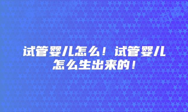 试管婴儿怎么！试管婴儿怎么生出来的！