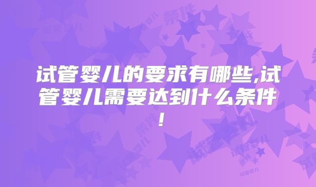 试管婴儿的要求有哪些,试管婴儿需要达到什么条件！