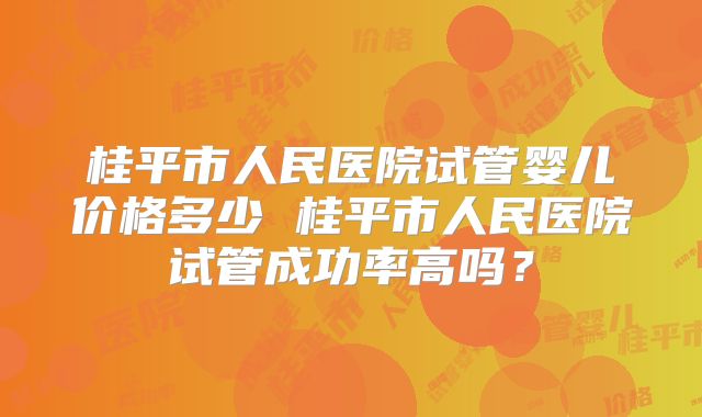 桂平市人民医院试管婴儿价格多少 桂平市人民医院试管成功率高吗？