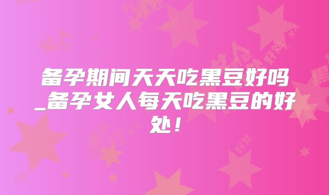备孕期间天天吃黑豆好吗_备孕女人每天吃黑豆的好处！
