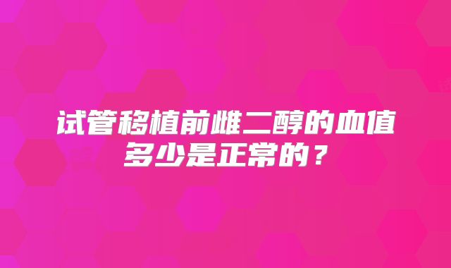 试管移植前雌二醇的血值多少是正常的?