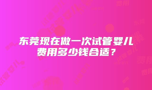 东莞现在做一次试管婴儿费用多少钱合适？