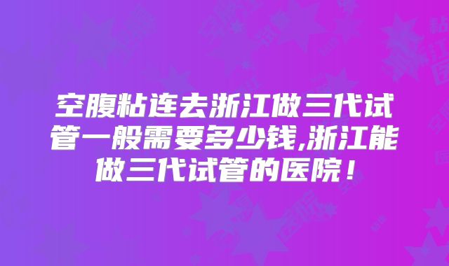 空腹粘连去浙江做三代试管一般需要多少钱,浙江能做三代试管的医院!