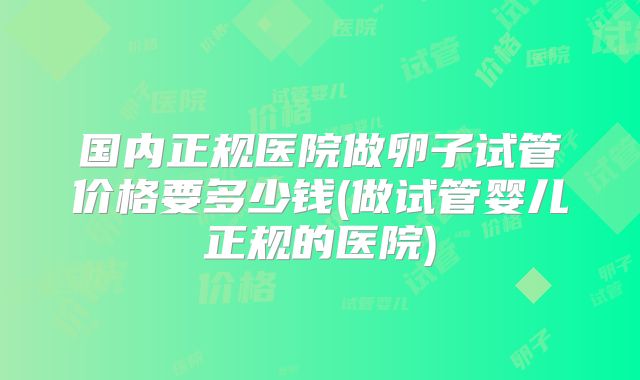 国内正规医院做卵子试管价格要多少钱(做试管婴儿正规的医院)