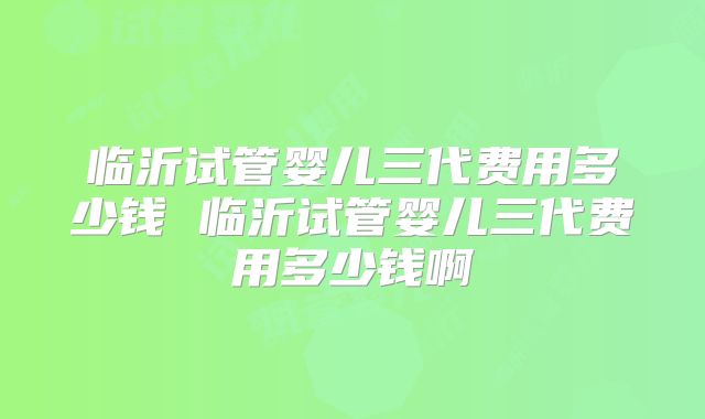 临沂试管婴儿三代费用多少钱 临沂试管婴儿三代费用多少钱啊
