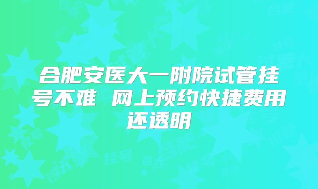 合肥安医大一附院试管挂号不难 网上预约快捷费用还透明