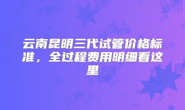 云南昆明三代试管价格标准，全过程费用明细看这里