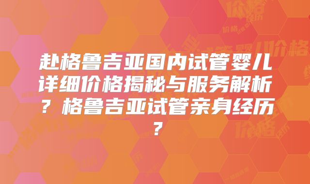 赴格鲁吉亚国内试管婴儿详细价格揭秘与服务解析？格鲁吉亚试管亲身经历？