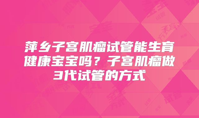 萍乡子宫肌瘤试管能生育健康宝宝吗?子宫肌瘤做3代试管的方式