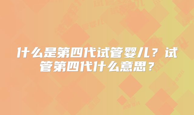 什么是第四代试管婴儿？试管第四代什么意思？