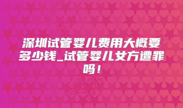 深圳试管婴儿费用大概要多少钱_试管婴儿女方遭罪吗！