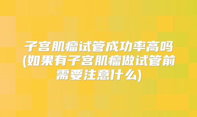 子宫肌瘤试管成功率高吗(如果有子宫肌瘤做试管前需要注意什么)