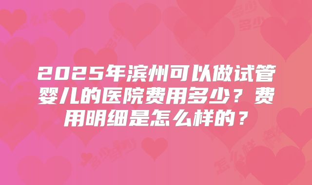 2025年滨州可以做试管婴儿的医院费用多少?费用明细是怎么样的?