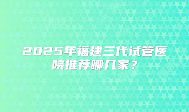 2025年福建三代试管医院推荐哪几家？