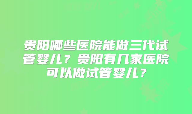 贵阳哪些医院能做三代试管婴儿?贵阳有几家医院可以做试管婴儿?
