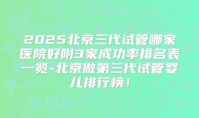 2025北京三代试管哪家医院好附3家成功率排名表一览-北京做第三代试管婴儿排行榜！