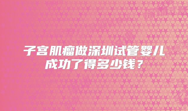 子宫肌瘤做深圳试管婴儿成功了得多少钱？