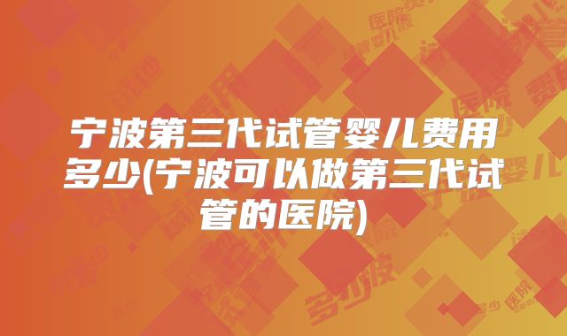 宁波第三代试管婴儿费用多少(宁波可以做第三代试管的医院)
