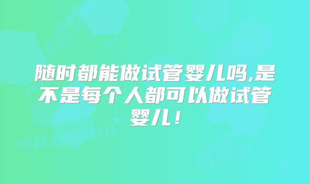 随时都能做试管婴儿吗,是不是每个人都可以做试管婴儿！