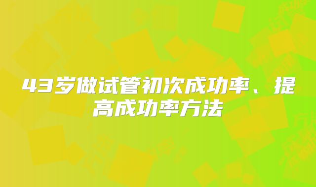 43岁做试管初次成功率、提高成功率方法
