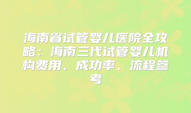 海南省试管婴儿医院全攻略:海南三代试管婴儿机构费用、成功率、流程参考