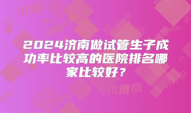 2024济南做试管生子成功率比较高的医院排名哪家比较好?
