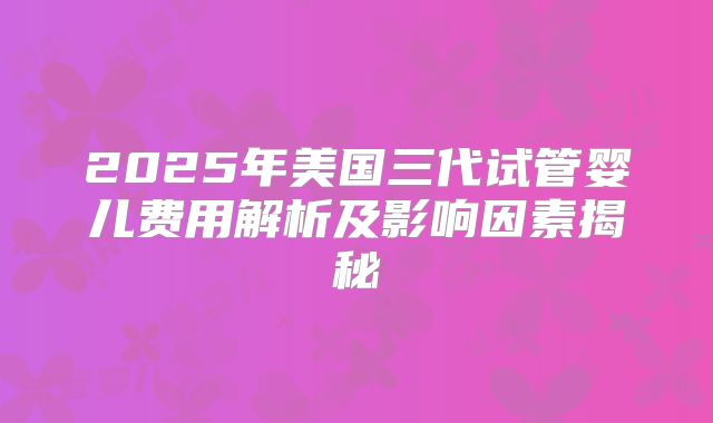 2025年美国三代试管婴儿费用解析及影响因素揭秘