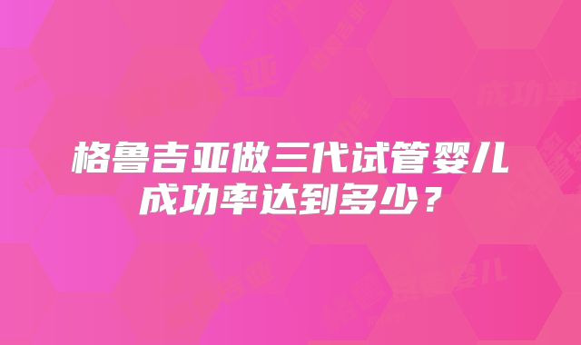 格鲁吉亚做三代试管婴儿成功率达到多少？