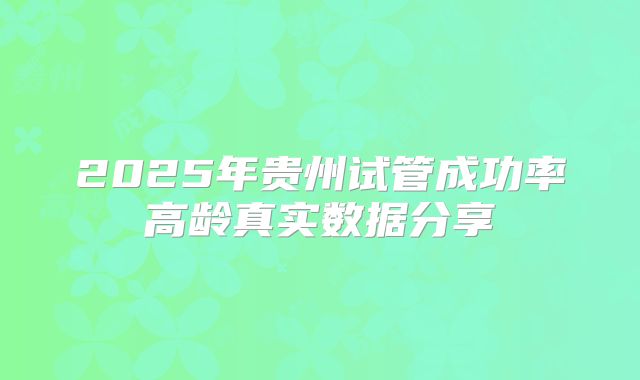 2025年贵州试管成功率高龄真实数据分享