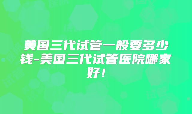 美国三代试管一般要多少钱-美国三代试管医院哪家好!