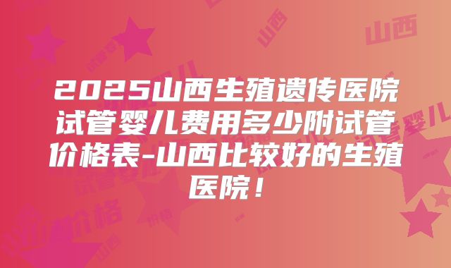 2025山西生殖遗传医院试管婴儿费用多少附试管价格表-山西比较好的生殖医院！