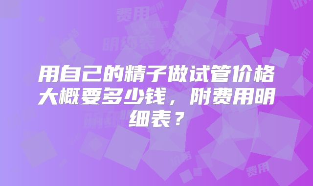 用自己的精子做试管价格大概要多少钱，附费用明细表？