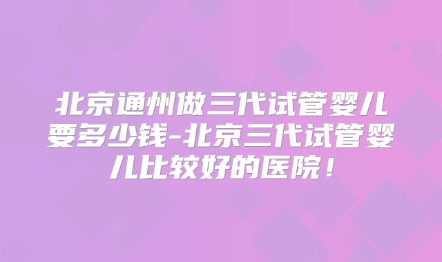 北京通州做三代试管婴儿要多少钱-北京三代试管婴儿比较好的医院!
