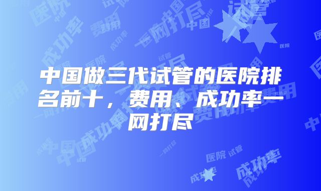 中国做三代试管的医院排名前十，费用、成功率一网打尽