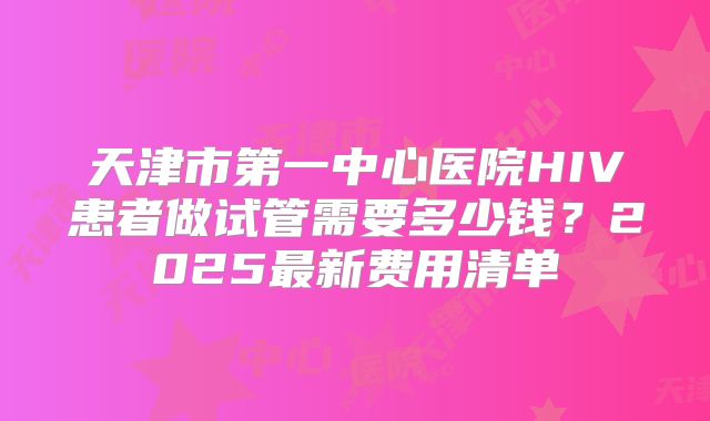 天津市第一中心医院HIV患者做试管需要多少钱？2025最新费用清单