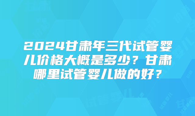 2024甘肃年三代试管婴儿价格大概是多少？甘肃哪里试管婴儿做的好？