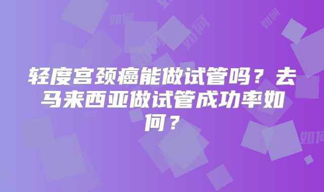 轻度宫颈癌能做试管吗？去马来西亚做试管成功率如何？