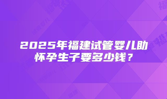 2025年福建试管婴儿助怀孕生子要多少钱？
