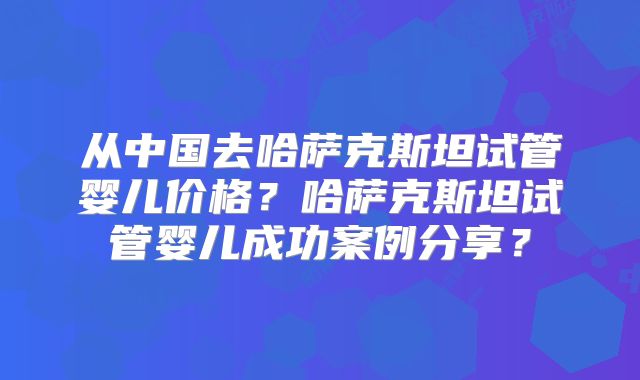 从中国去哈萨克斯坦试管婴儿价格?哈萨克斯坦试管婴儿成功案例分享?
