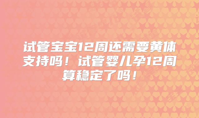 试管宝宝12周还需要黄体支持吗!试管婴儿孕12周算稳定了吗!