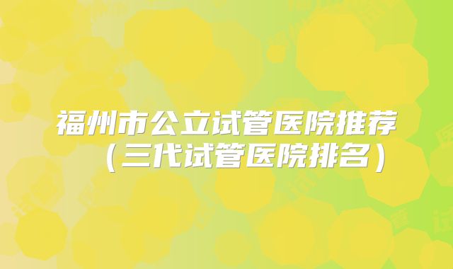 福州市公立试管医院推荐（三代试管医院排名）