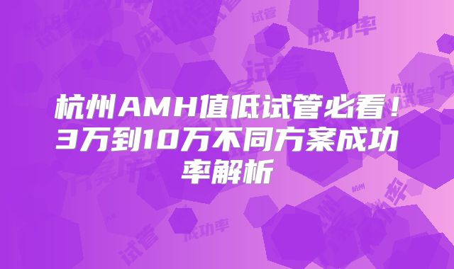 杭州AMH值低试管必看！3万到10万不同方案成功率解析