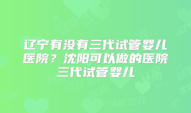 辽宁有没有三代试管婴儿医院？沈阳可以做的医院三代试管婴儿