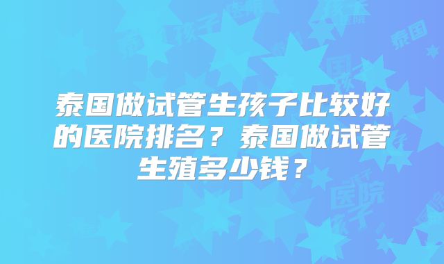泰国做试管生孩子比较好的医院排名?泰国做试管生殖多少钱?