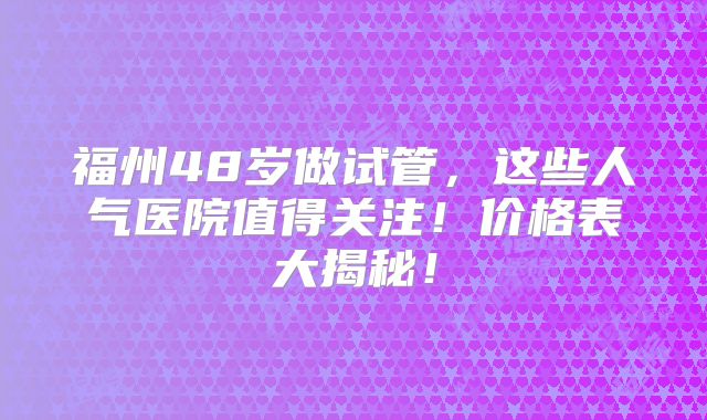 福州48岁做试管,这些人气医院值得关注!价格表大揭秘!