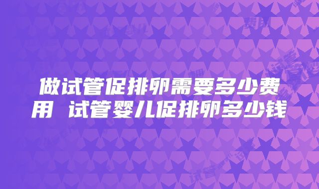 做试管促排卵需要多少费用 试管婴儿促排卵多少钱