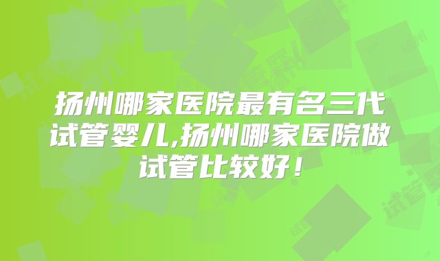 扬州哪家医院最有名三代试管婴儿,扬州哪家医院做试管比较好！
