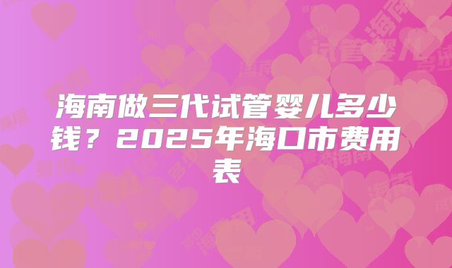 海南做三代试管婴儿多少钱?2025年海口市费用表