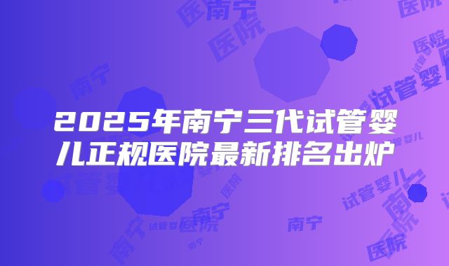 2025年南宁三代试管婴儿正规医院最新排名出炉